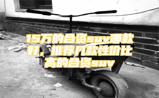 15万的合资suv哪款好，推荐几款性价比高的合资suv