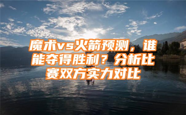 魔术vs火箭预测，谁能夺得胜利？分析比赛双方实力对比