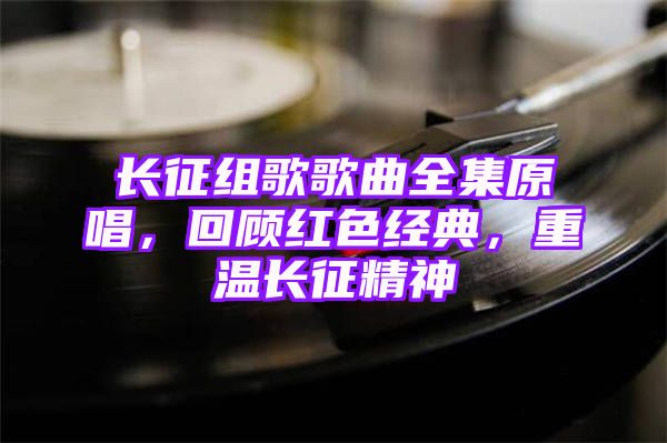 长征组歌歌曲全集原唱，回顾红色经典，重温长征精神