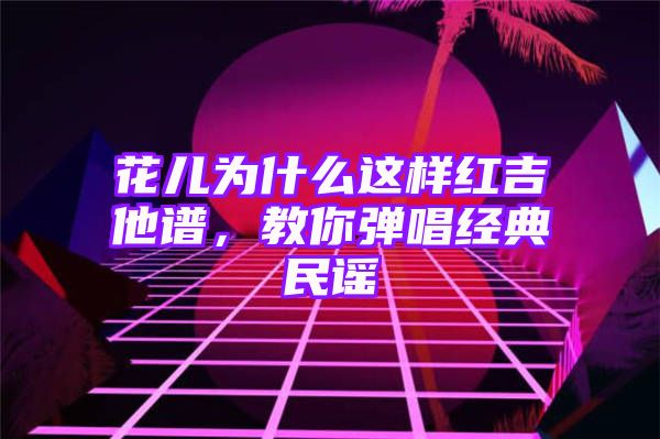 花儿为什么这样红吉他谱，教你弹唱经典民谣