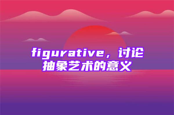 figurative，讨论抽象艺术的意义