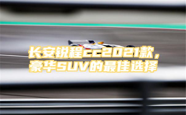 长安锐程cc2021款，豪华SUV的最佳选择