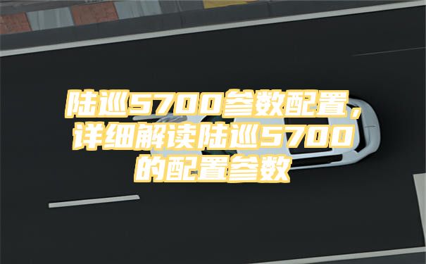 陆巡5700参数配置，详细解读陆巡5700的配置参数