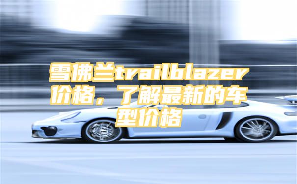 雪佛兰trailblazer价格，了解最新的车型价格