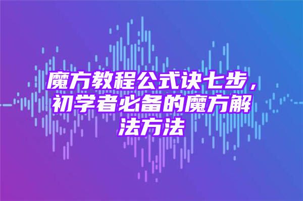 魔方教程公式诀七步，初学者必备的魔方解法方法