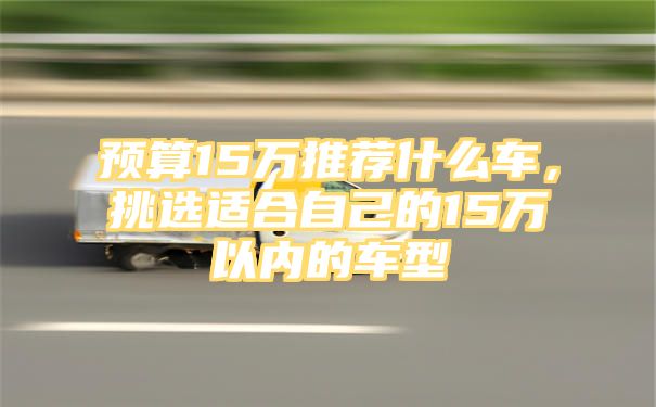 预算15万推荐什么车，挑选适合自己的15万以内的车型