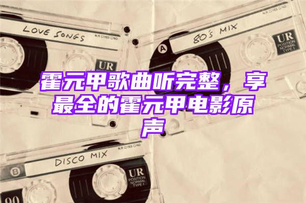 霍元甲歌曲听完整，享最全的霍元甲电影原声