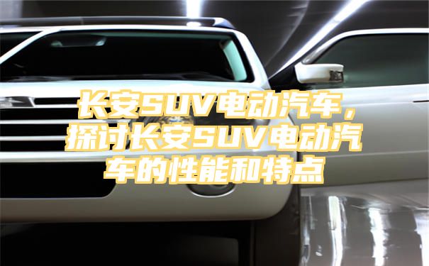 长安SUV电动汽车，探讨长安SUV电动汽车的性能和特点