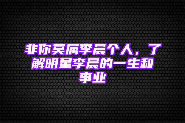 非你莫属李晨个人，了解明星李晨的一生和事业