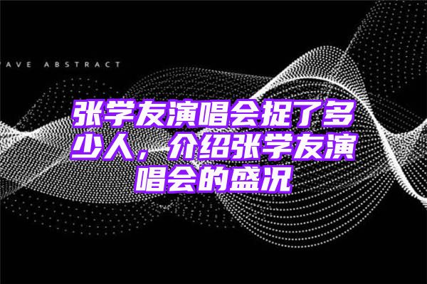 张学友演唱会捉了多少人，介绍张学友演唱会的盛况