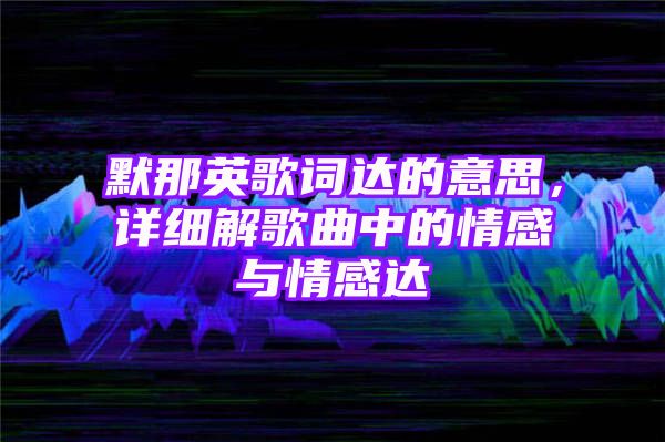 默那英歌词达的意思，详细解歌曲中的情感与情感达