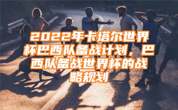 2022年卡塔尔世界杯巴西队备战计划，巴西队备战世界杯的战略规划