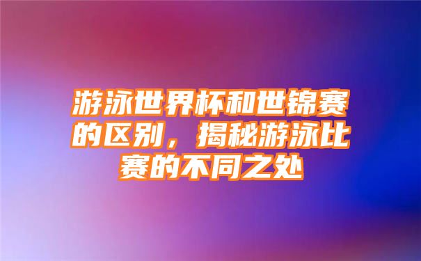 游泳世界杯和世锦赛的区别，揭秘游泳比赛的不同之处