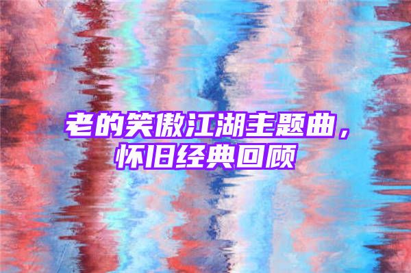 老的笑傲江湖主题曲，怀旧经典回顾