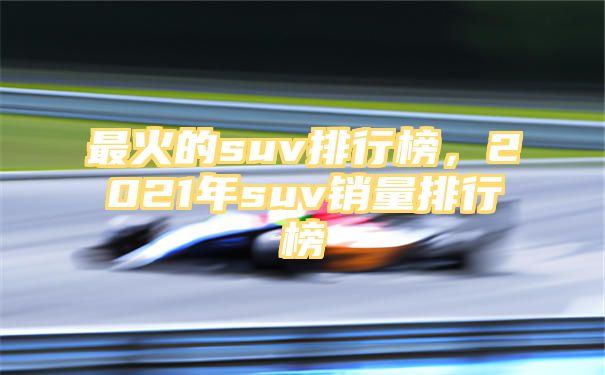 最火的suv排行榜，2021年suv销量排行榜