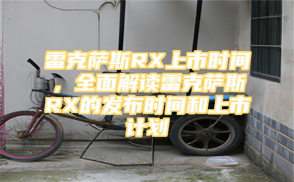 雷克萨斯RX上市时间，全面解读雷克萨斯RX的发布时间和上市计划