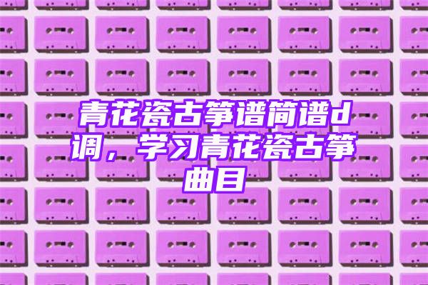 青花瓷古筝谱简谱d调，学习青花瓷古筝曲目