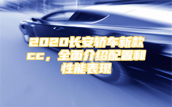 2020长安轿车新款cc，全面介绍配置和性能表现