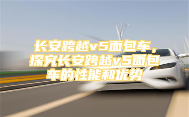 长安跨越v5面包车，探究长安跨越v5面包车的性能和优势