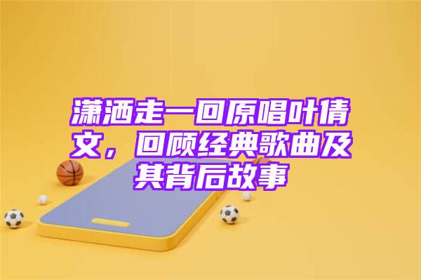 潇洒走一回原唱叶倩文，回顾经典歌曲及其背后故事