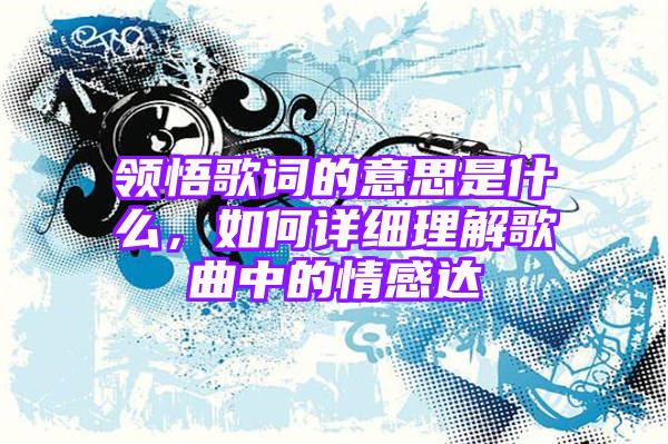 领悟歌词的意思是什么，如何详细理解歌曲中的情感达