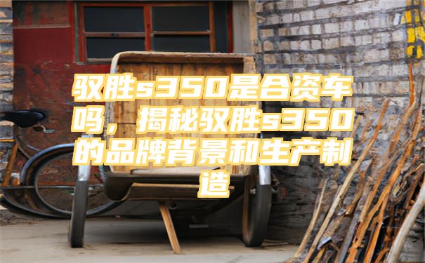 驭胜s350是合资车吗，揭秘驭胜s350的品牌背景和生产制造