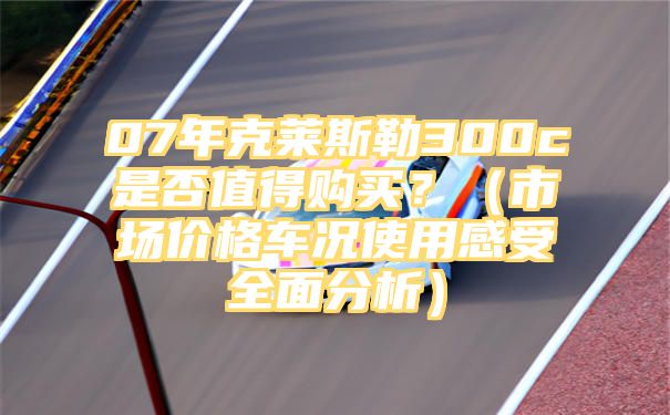 07年克莱斯勒300c是否值得购买？（市场价格车况使用感受全面分析）