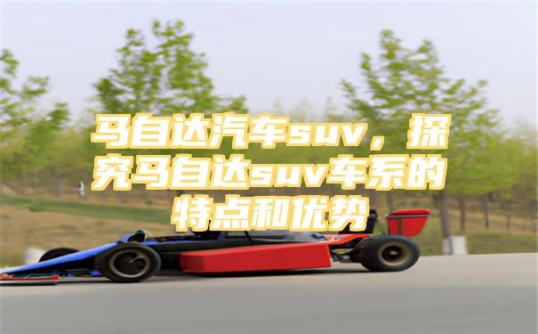 马自达汽车suv，探究马自达suv车系的特点和优势