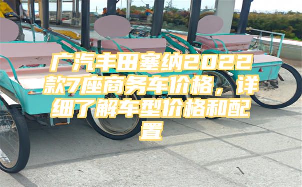 广汽丰田塞纳2022款7座商务车价格，详细了解车型价格和配置