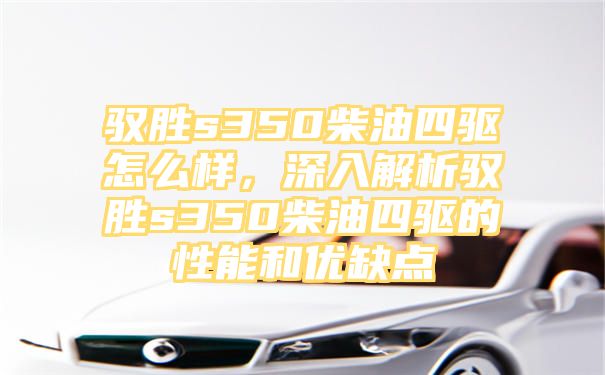 驭胜s350柴油四驱怎么样，深入解析驭胜s350柴油四驱的性能和优缺点