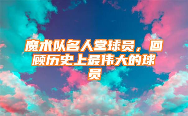 魔术队名人堂球员，回顾历史上最伟大的球员