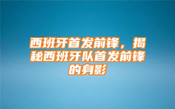 西班牙首发前锋，揭秘西班牙队首发前锋的身影