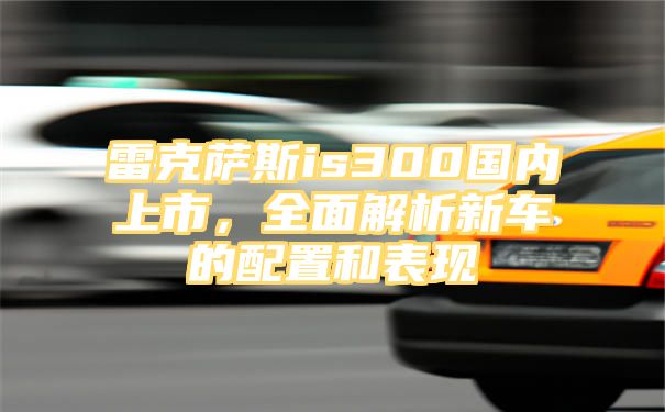 雷克萨斯is300国内上市，全面解析新车的配置和表现