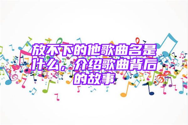 放不下的他歌曲名是什么，介绍歌曲背后的故事