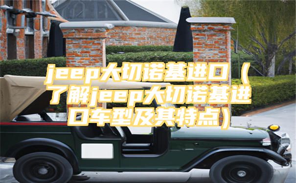 jeep大切诺基进口（了解jeep大切诺基进口车型及其特点）