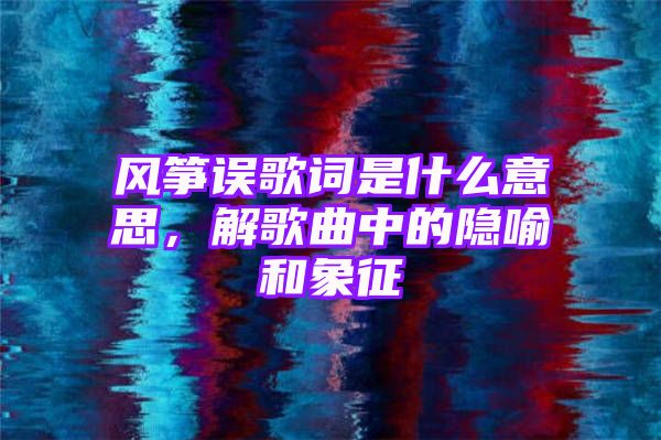 风筝误歌词是什么意思，解歌曲中的隐喻和象征