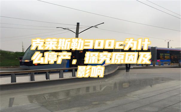 克莱斯勒300c为什么停产，探究原因及影响