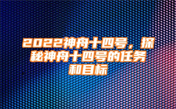 2022神舟十四号，探秘神舟十四号的任务和目标