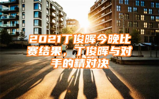 2021丁俊晖今晚比赛结果，丁俊晖与对手的精对决