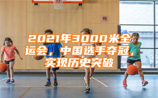 2021年3000米全运会，中国选手夺冠，实现历史突破