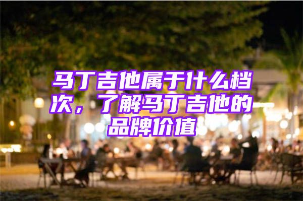 马丁吉他属于什么档次，了解马丁吉他的品牌价值