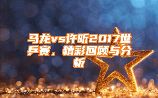 马龙vs许昕2017世乒赛，精彩回顾与分析