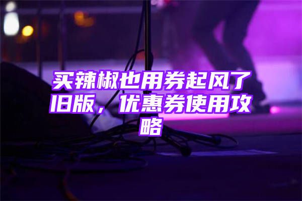 买辣椒也用券起风了旧版，优惠券使用攻略