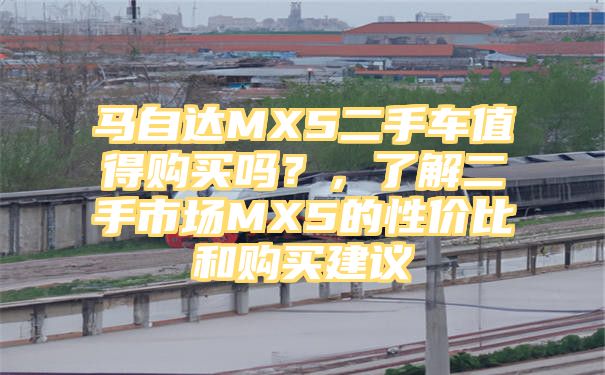 马自达MX5二手车值得购买吗？，了解二手市场MX5的性价比和购买建议