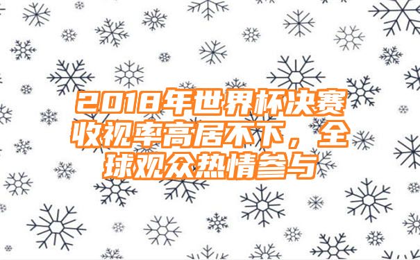 2018年世界杯决赛收视率高居不下，全球观众热情参与