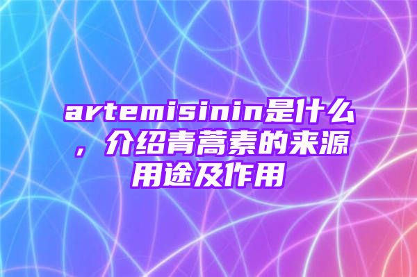 artemisinin是什么，介绍青蒿素的来源用途及作用