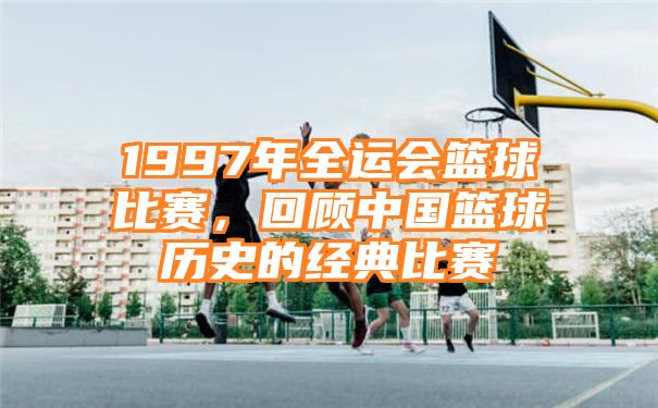 1997年全运会篮球比赛，回顾中国篮球历史的经典比赛