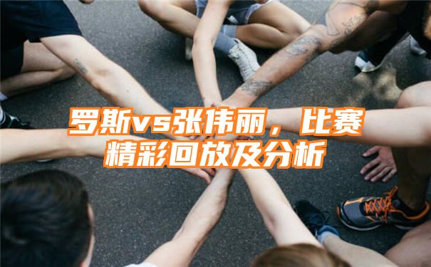 罗斯vs张伟丽，比赛精彩回放及分析