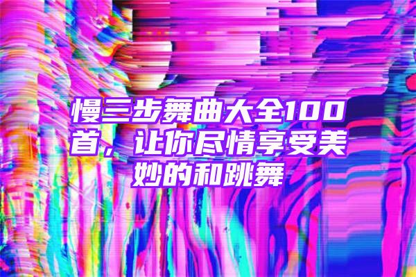 慢三步舞曲大全100首，让你尽情享受美妙的和跳舞