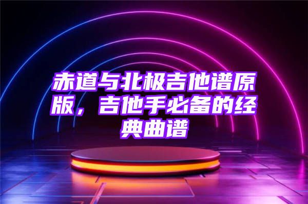 赤道与北极吉他谱原版，吉他手必备的经典曲谱